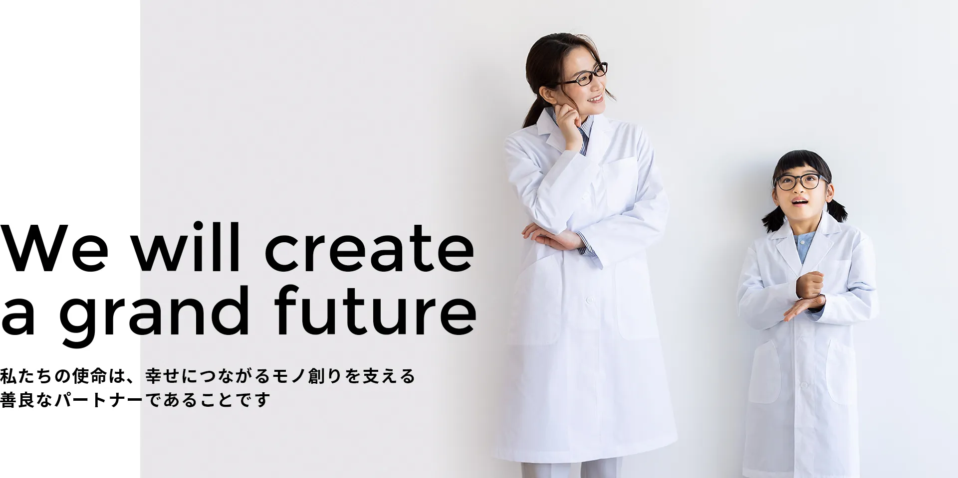 We will create a grand future 私たちの使命は、幸せにつながるモノ創りを支える善良なパートナーであることです